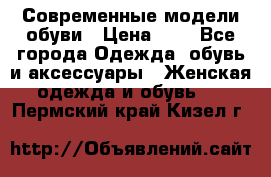 Современные модели обуви › Цена ­ 1 - Все города Одежда, обувь и аксессуары » Женская одежда и обувь   . Пермский край,Кизел г.